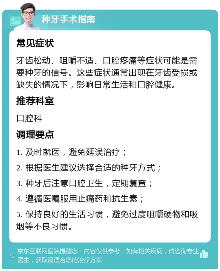 种牙手术指南 常见症状 牙齿松动、咀嚼不适、口腔疼痛等症状可能是需要种牙的信号。这些症状通常出现在牙齿受损或缺失的情况下，影响日常生活和口腔健康。 推荐科室 口腔科 调理要点 1. 及时就医，避免延误治疗； 2. 根据医生建议选择合适的种牙方式； 3. 种牙后注意口腔卫生，定期复查； 4. 遵循医嘱服用止痛药和抗生素； 5. 保持良好的生活习惯，避免过度咀嚼硬物和吸烟等不良习惯。