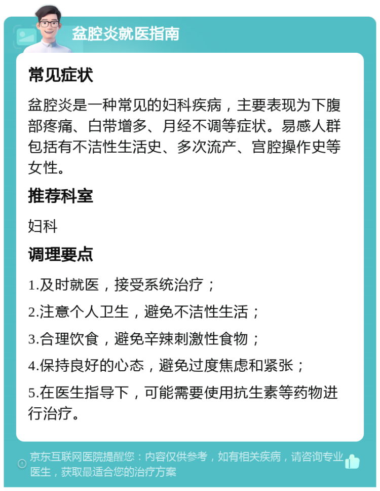 盆腔炎就医指南 常见症状 盆腔炎是一种常见的妇科疾病，主要表现为下腹部疼痛、白带增多、月经不调等症状。易感人群包括有不洁性生活史、多次流产、宫腔操作史等女性。 推荐科室 妇科 调理要点 1.及时就医，接受系统治疗； 2.注意个人卫生，避免不洁性生活； 3.合理饮食，避免辛辣刺激性食物； 4.保持良好的心态，避免过度焦虑和紧张； 5.在医生指导下，可能需要使用抗生素等药物进行治疗。