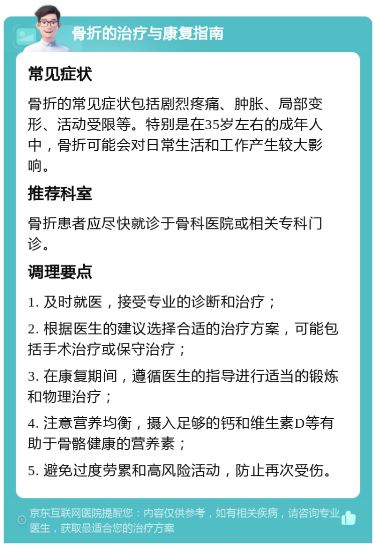 骨折的治疗与康复指南 常见症状 骨折的常见症状包括剧烈疼痛、肿胀、局部变形、活动受限等。特别是在35岁左右的成年人中，骨折可能会对日常生活和工作产生较大影响。 推荐科室 骨折患者应尽快就诊于骨科医院或相关专科门诊。 调理要点 1. 及时就医，接受专业的诊断和治疗； 2. 根据医生的建议选择合适的治疗方案，可能包括手术治疗或保守治疗； 3. 在康复期间，遵循医生的指导进行适当的锻炼和物理治疗； 4. 注意营养均衡，摄入足够的钙和维生素D等有助于骨骼健康的营养素； 5. 避免过度劳累和高风险活动，防止再次受伤。