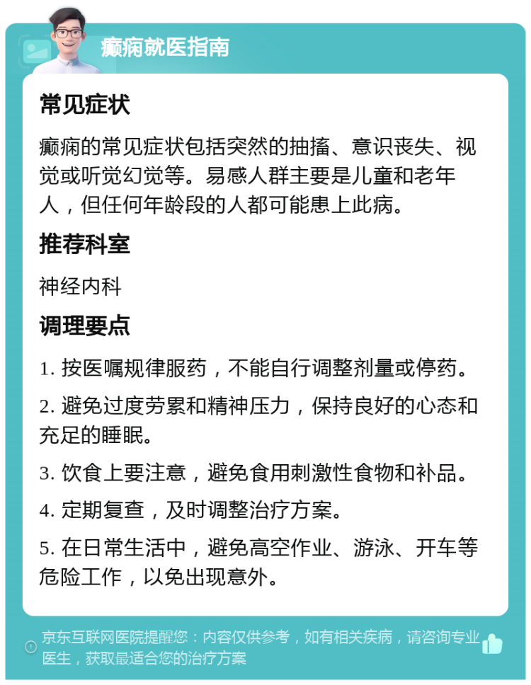 癫痫就医指南 常见症状 癫痫的常见症状包括突然的抽搐、意识丧失、视觉或听觉幻觉等。易感人群主要是儿童和老年人，但任何年龄段的人都可能患上此病。 推荐科室 神经内科 调理要点 1. 按医嘱规律服药，不能自行调整剂量或停药。 2. 避免过度劳累和精神压力，保持良好的心态和充足的睡眠。 3. 饮食上要注意，避免食用刺激性食物和补品。 4. 定期复查，及时调整治疗方案。 5. 在日常生活中，避免高空作业、游泳、开车等危险工作，以免出现意外。