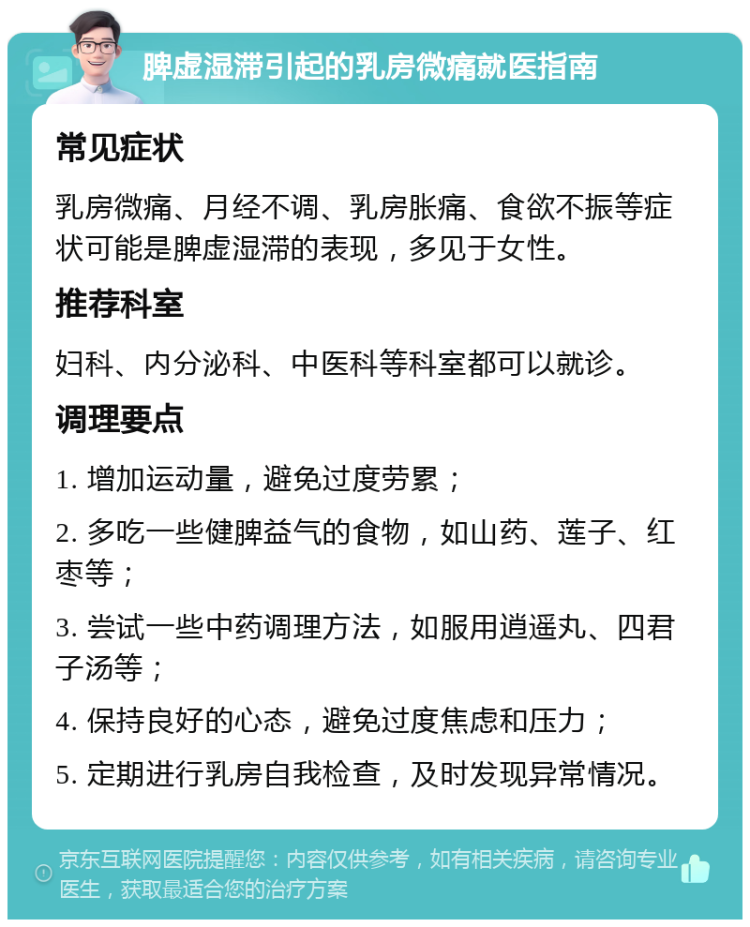 脾虚湿滞引起的乳房微痛就医指南 常见症状 乳房微痛、月经不调、乳房胀痛、食欲不振等症状可能是脾虚湿滞的表现，多见于女性。 推荐科室 妇科、内分泌科、中医科等科室都可以就诊。 调理要点 1. 增加运动量，避免过度劳累； 2. 多吃一些健脾益气的食物，如山药、莲子、红枣等； 3. 尝试一些中药调理方法，如服用逍遥丸、四君子汤等； 4. 保持良好的心态，避免过度焦虑和压力； 5. 定期进行乳房自我检查，及时发现异常情况。