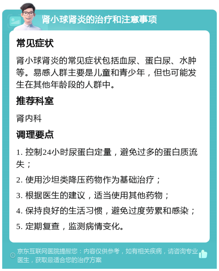 肾小球肾炎的治疗和注意事项 常见症状 肾小球肾炎的常见症状包括血尿、蛋白尿、水肿等。易感人群主要是儿童和青少年，但也可能发生在其他年龄段的人群中。 推荐科室 肾内科 调理要点 1. 控制24小时尿蛋白定量，避免过多的蛋白质流失； 2. 使用沙坦类降压药物作为基础治疗； 3. 根据医生的建议，适当使用其他药物； 4. 保持良好的生活习惯，避免过度劳累和感染； 5. 定期复查，监测病情变化。