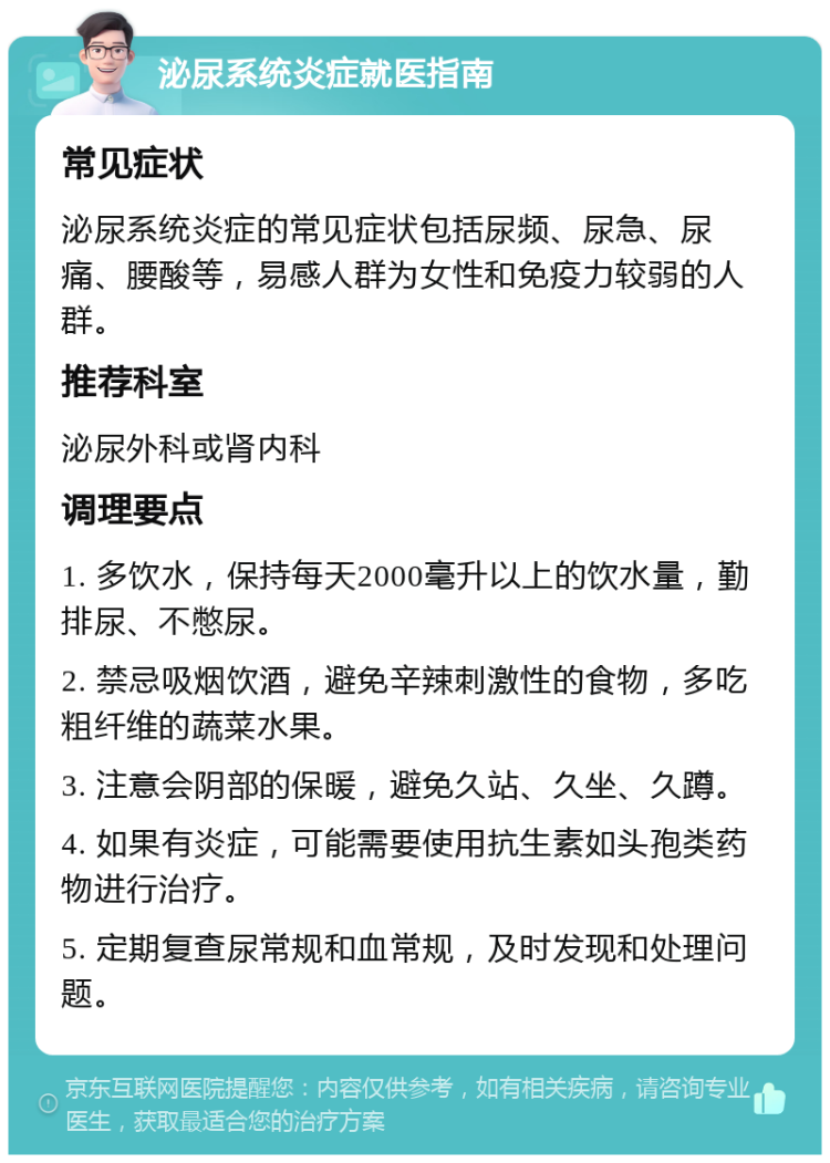 泌尿系统炎症就医指南 常见症状 泌尿系统炎症的常见症状包括尿频、尿急、尿痛、腰酸等，易感人群为女性和免疫力较弱的人群。 推荐科室 泌尿外科或肾内科 调理要点 1. 多饮水，保持每天2000毫升以上的饮水量，勤排尿、不憋尿。 2. 禁忌吸烟饮酒，避免辛辣刺激性的食物，多吃粗纤维的蔬菜水果。 3. 注意会阴部的保暖，避免久站、久坐、久蹲。 4. 如果有炎症，可能需要使用抗生素如头孢类药物进行治疗。 5. 定期复查尿常规和血常规，及时发现和处理问题。