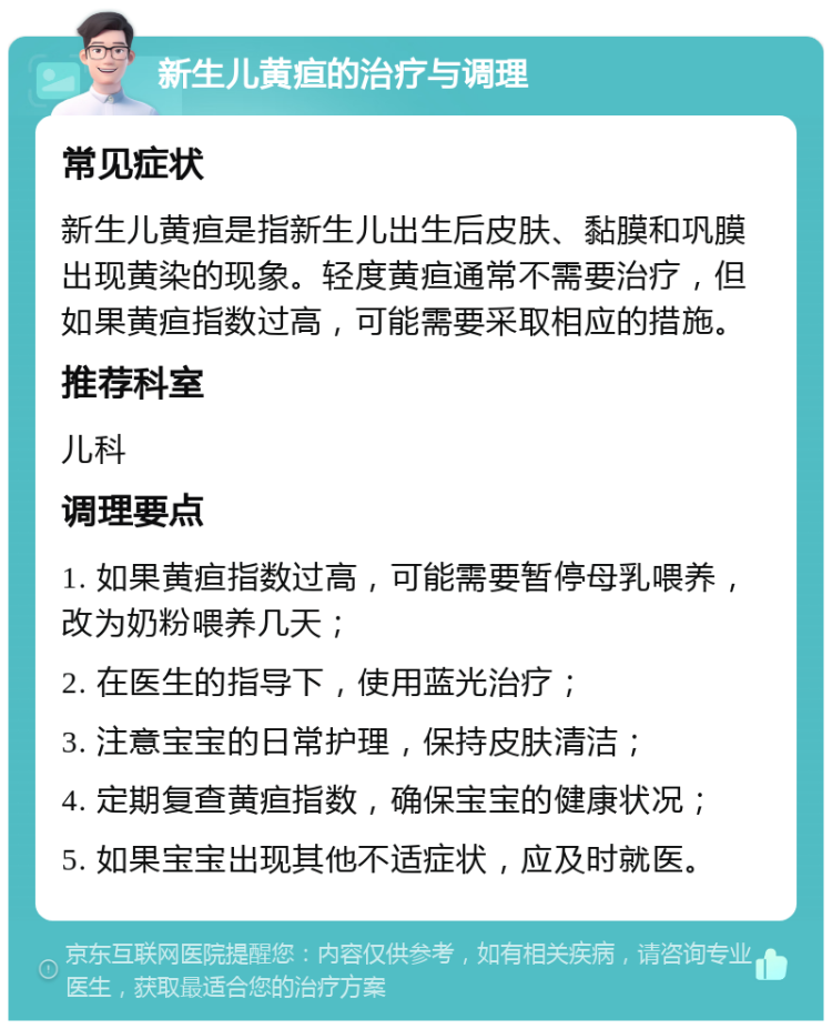 新生儿黄疸的治疗与调理 常见症状 新生儿黄疸是指新生儿出生后皮肤、黏膜和巩膜出现黄染的现象。轻度黄疸通常不需要治疗，但如果黄疸指数过高，可能需要采取相应的措施。 推荐科室 儿科 调理要点 1. 如果黄疸指数过高，可能需要暂停母乳喂养，改为奶粉喂养几天； 2. 在医生的指导下，使用蓝光治疗； 3. 注意宝宝的日常护理，保持皮肤清洁； 4. 定期复查黄疸指数，确保宝宝的健康状况； 5. 如果宝宝出现其他不适症状，应及时就医。