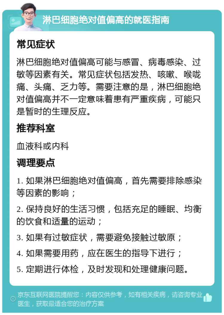 淋巴细胞绝对值偏高的就医指南 常见症状 淋巴细胞绝对值偏高可能与感冒、病毒感染、过敏等因素有关。常见症状包括发热、咳嗽、喉咙痛、头痛、乏力等。需要注意的是，淋巴细胞绝对值偏高并不一定意味着患有严重疾病，可能只是暂时的生理反应。 推荐科室 血液科或内科 调理要点 1. 如果淋巴细胞绝对值偏高，首先需要排除感染等因素的影响； 2. 保持良好的生活习惯，包括充足的睡眠、均衡的饮食和适量的运动； 3. 如果有过敏症状，需要避免接触过敏原； 4. 如果需要用药，应在医生的指导下进行； 5. 定期进行体检，及时发现和处理健康问题。