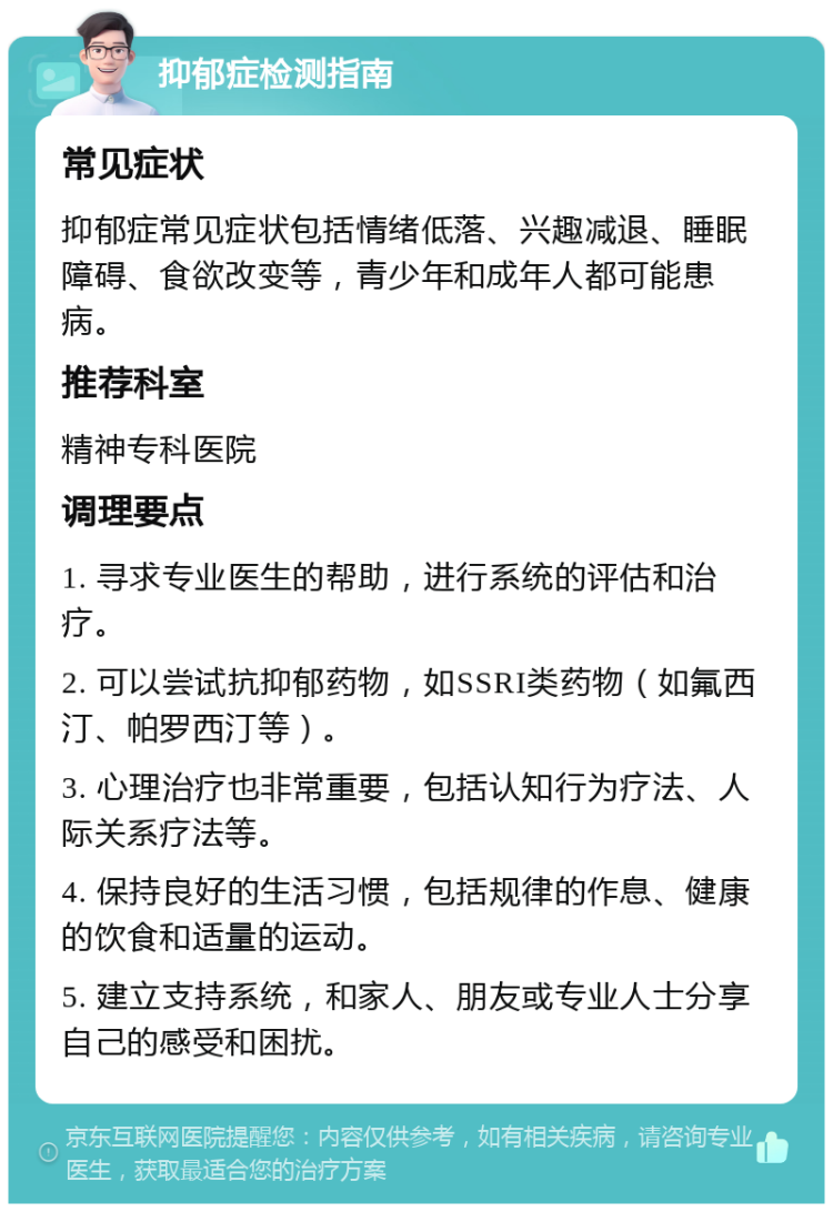 抑郁症检测指南 常见症状 抑郁症常见症状包括情绪低落、兴趣减退、睡眠障碍、食欲改变等，青少年和成年人都可能患病。 推荐科室 精神专科医院 调理要点 1. 寻求专业医生的帮助，进行系统的评估和治疗。 2. 可以尝试抗抑郁药物，如SSRI类药物（如氟西汀、帕罗西汀等）。 3. 心理治疗也非常重要，包括认知行为疗法、人际关系疗法等。 4. 保持良好的生活习惯，包括规律的作息、健康的饮食和适量的运动。 5. 建立支持系统，和家人、朋友或专业人士分享自己的感受和困扰。