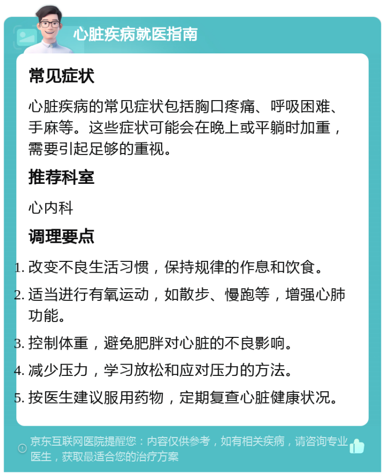 心脏疾病就医指南 常见症状 心脏疾病的常见症状包括胸口疼痛、呼吸困难、手麻等。这些症状可能会在晚上或平躺时加重，需要引起足够的重视。 推荐科室 心内科 调理要点 改变不良生活习惯，保持规律的作息和饮食。 适当进行有氧运动，如散步、慢跑等，增强心肺功能。 控制体重，避免肥胖对心脏的不良影响。 减少压力，学习放松和应对压力的方法。 按医生建议服用药物，定期复查心脏健康状况。