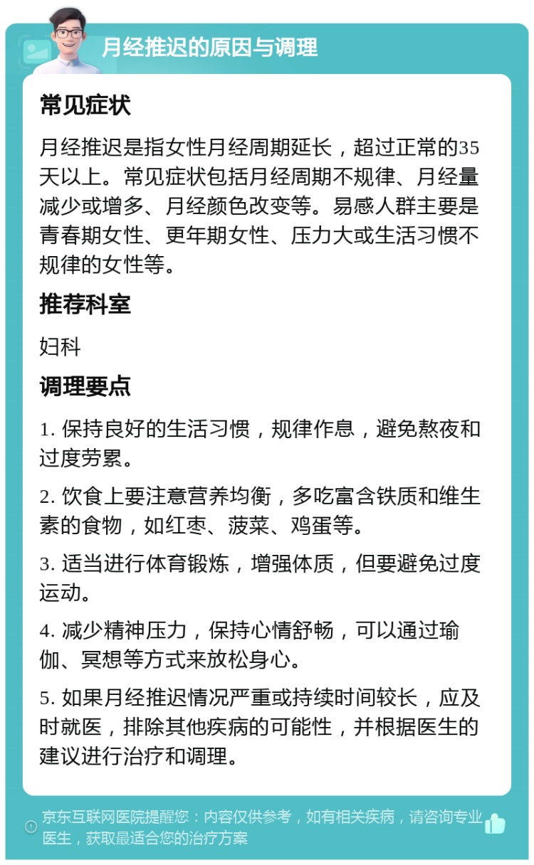 月经推迟的原因与调理 常见症状 月经推迟是指女性月经周期延长，超过正常的35天以上。常见症状包括月经周期不规律、月经量减少或增多、月经颜色改变等。易感人群主要是青春期女性、更年期女性、压力大或生活习惯不规律的女性等。 推荐科室 妇科 调理要点 1. 保持良好的生活习惯，规律作息，避免熬夜和过度劳累。 2. 饮食上要注意营养均衡，多吃富含铁质和维生素的食物，如红枣、菠菜、鸡蛋等。 3. 适当进行体育锻炼，增强体质，但要避免过度运动。 4. 减少精神压力，保持心情舒畅，可以通过瑜伽、冥想等方式来放松身心。 5. 如果月经推迟情况严重或持续时间较长，应及时就医，排除其他疾病的可能性，并根据医生的建议进行治疗和调理。