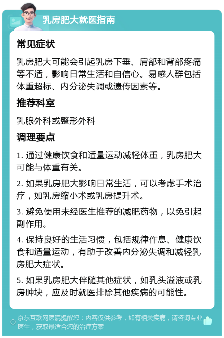 乳房肥大就医指南 常见症状 乳房肥大可能会引起乳房下垂、肩部和背部疼痛等不适，影响日常生活和自信心。易感人群包括体重超标、内分泌失调或遗传因素等。 推荐科室 乳腺外科或整形外科 调理要点 1. 通过健康饮食和适量运动减轻体重，乳房肥大可能与体重有关。 2. 如果乳房肥大影响日常生活，可以考虑手术治疗，如乳房缩小术或乳房提升术。 3. 避免使用未经医生推荐的减肥药物，以免引起副作用。 4. 保持良好的生活习惯，包括规律作息、健康饮食和适量运动，有助于改善内分泌失调和减轻乳房肥大症状。 5. 如果乳房肥大伴随其他症状，如乳头溢液或乳房肿块，应及时就医排除其他疾病的可能性。