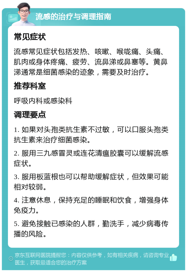 流感的治疗与调理指南 常见症状 流感常见症状包括发热、咳嗽、喉咙痛、头痛、肌肉或身体疼痛、疲劳、流鼻涕或鼻塞等。黄鼻涕通常是细菌感染的迹象，需要及时治疗。 推荐科室 呼吸内科或感染科 调理要点 1. 如果对头孢类抗生素不过敏，可以口服头孢类抗生素来治疗细菌感染。 2. 服用三九感冒灵或连花清瘟胶囊可以缓解流感症状。 3. 服用板蓝根也可以帮助缓解症状，但效果可能相对较弱。 4. 注意休息，保持充足的睡眠和饮食，增强身体免疫力。 5. 避免接触已感染的人群，勤洗手，减少病毒传播的风险。