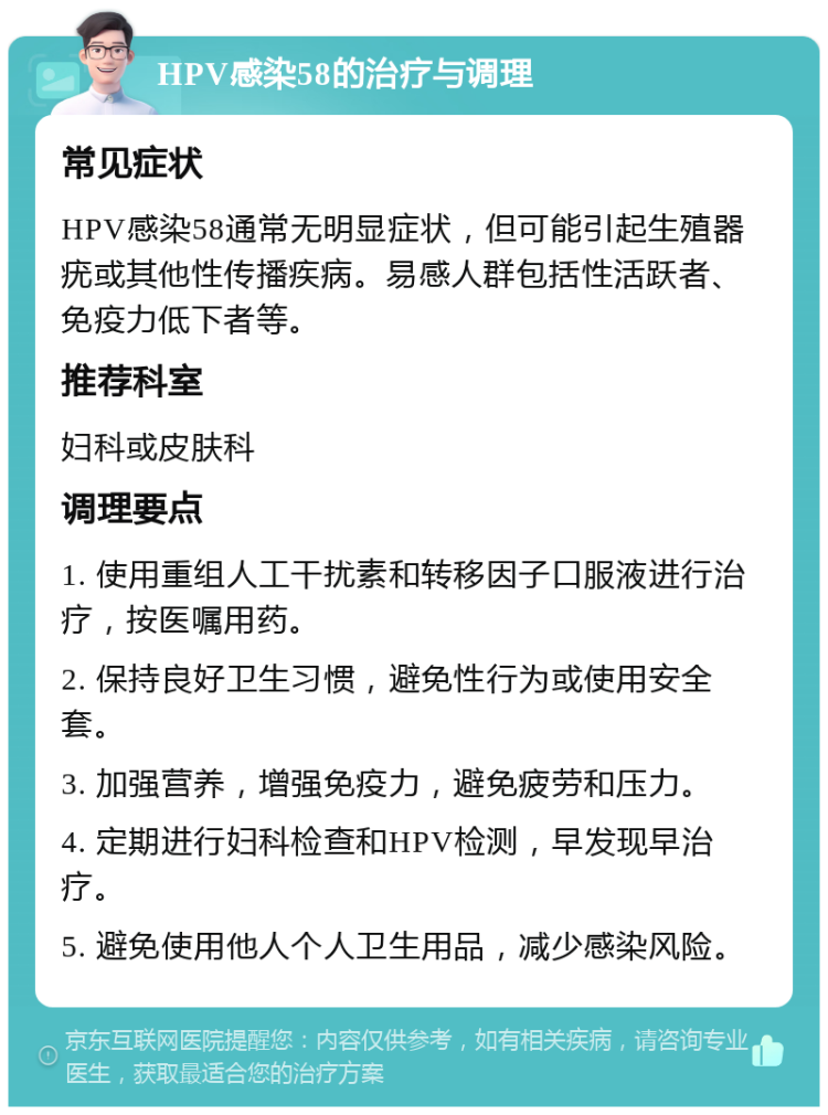 HPV感染58的治疗与调理 常见症状 HPV感染58通常无明显症状，但可能引起生殖器疣或其他性传播疾病。易感人群包括性活跃者、免疫力低下者等。 推荐科室 妇科或皮肤科 调理要点 1. 使用重组人工干扰素和转移因子口服液进行治疗，按医嘱用药。 2. 保持良好卫生习惯，避免性行为或使用安全套。 3. 加强营养，增强免疫力，避免疲劳和压力。 4. 定期进行妇科检查和HPV检测，早发现早治疗。 5. 避免使用他人个人卫生用品，减少感染风险。