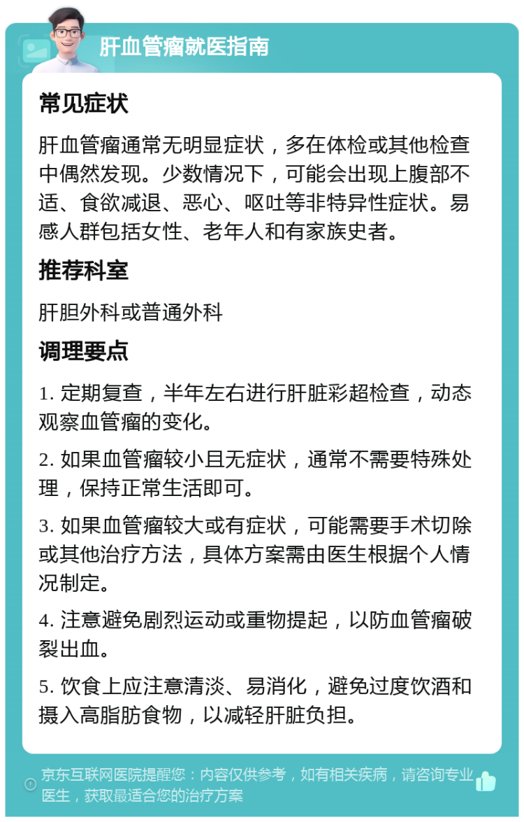 肝血管瘤就医指南 常见症状 肝血管瘤通常无明显症状，多在体检或其他检查中偶然发现。少数情况下，可能会出现上腹部不适、食欲减退、恶心、呕吐等非特异性症状。易感人群包括女性、老年人和有家族史者。 推荐科室 肝胆外科或普通外科 调理要点 1. 定期复查，半年左右进行肝脏彩超检查，动态观察血管瘤的变化。 2. 如果血管瘤较小且无症状，通常不需要特殊处理，保持正常生活即可。 3. 如果血管瘤较大或有症状，可能需要手术切除或其他治疗方法，具体方案需由医生根据个人情况制定。 4. 注意避免剧烈运动或重物提起，以防血管瘤破裂出血。 5. 饮食上应注意清淡、易消化，避免过度饮酒和摄入高脂肪食物，以减轻肝脏负担。