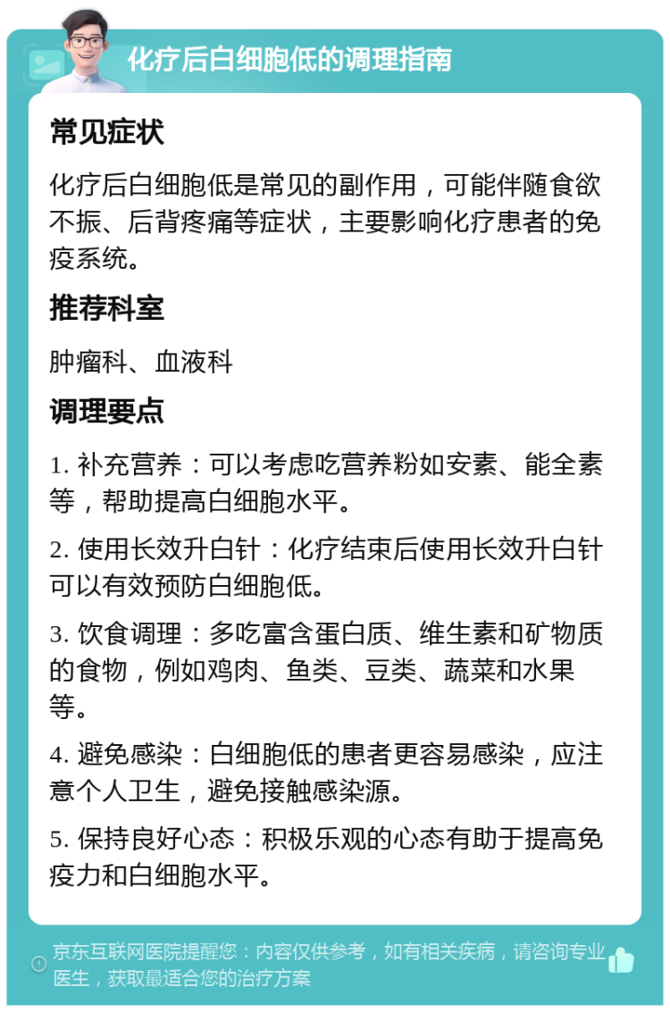 化疗后白细胞低的调理指南 常见症状 化疗后白细胞低是常见的副作用，可能伴随食欲不振、后背疼痛等症状，主要影响化疗患者的免疫系统。 推荐科室 肿瘤科、血液科 调理要点 1. 补充营养：可以考虑吃营养粉如安素、能全素等，帮助提高白细胞水平。 2. 使用长效升白针：化疗结束后使用长效升白针可以有效预防白细胞低。 3. 饮食调理：多吃富含蛋白质、维生素和矿物质的食物，例如鸡肉、鱼类、豆类、蔬菜和水果等。 4. 避免感染：白细胞低的患者更容易感染，应注意个人卫生，避免接触感染源。 5. 保持良好心态：积极乐观的心态有助于提高免疫力和白细胞水平。