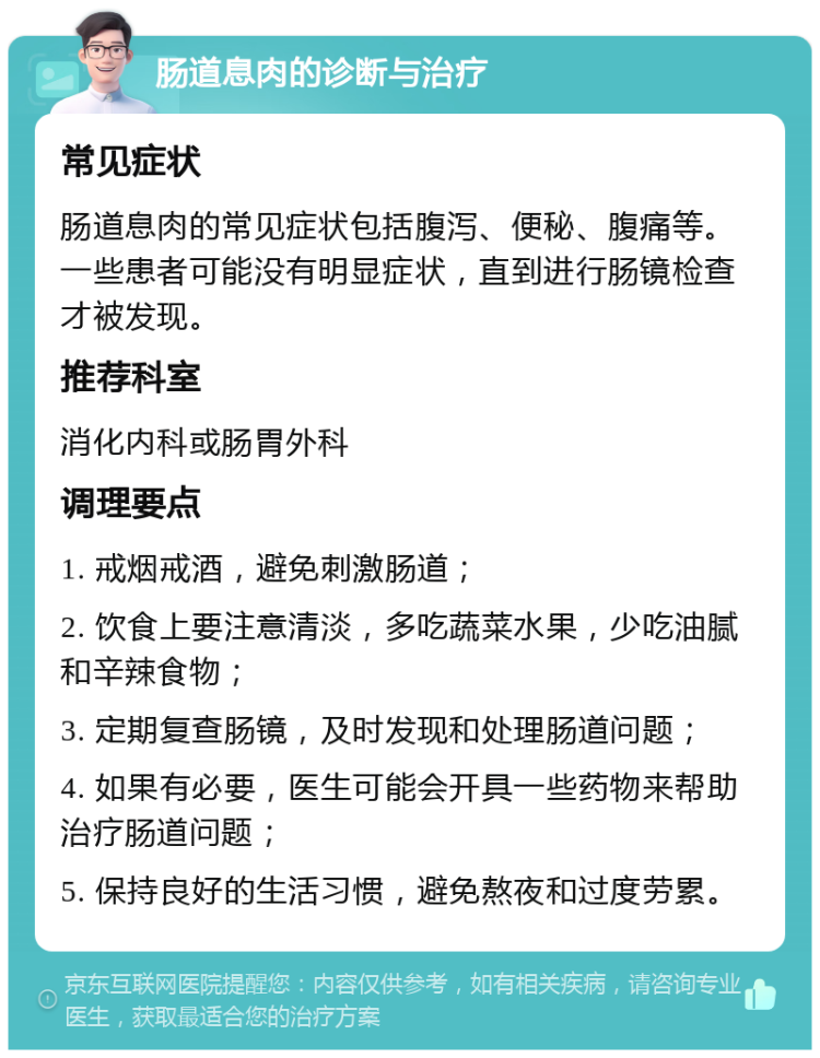 肠道息肉的诊断与治疗 常见症状 肠道息肉的常见症状包括腹泻、便秘、腹痛等。一些患者可能没有明显症状，直到进行肠镜检查才被发现。 推荐科室 消化内科或肠胃外科 调理要点 1. 戒烟戒酒，避免刺激肠道； 2. 饮食上要注意清淡，多吃蔬菜水果，少吃油腻和辛辣食物； 3. 定期复查肠镜，及时发现和处理肠道问题； 4. 如果有必要，医生可能会开具一些药物来帮助治疗肠道问题； 5. 保持良好的生活习惯，避免熬夜和过度劳累。