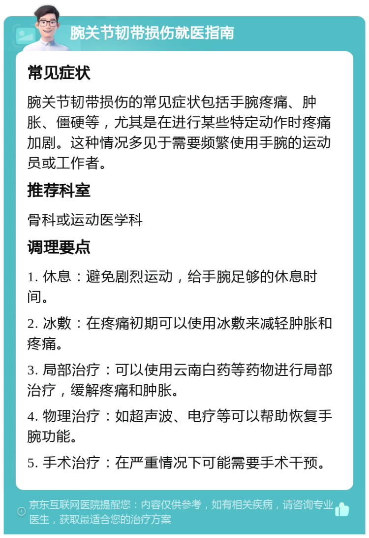 腕关节韧带损伤就医指南 常见症状 腕关节韧带损伤的常见症状包括手腕疼痛、肿胀、僵硬等，尤其是在进行某些特定动作时疼痛加剧。这种情况多见于需要频繁使用手腕的运动员或工作者。 推荐科室 骨科或运动医学科 调理要点 1. 休息：避免剧烈运动，给手腕足够的休息时间。 2. 冰敷：在疼痛初期可以使用冰敷来减轻肿胀和疼痛。 3. 局部治疗：可以使用云南白药等药物进行局部治疗，缓解疼痛和肿胀。 4. 物理治疗：如超声波、电疗等可以帮助恢复手腕功能。 5. 手术治疗：在严重情况下可能需要手术干预。