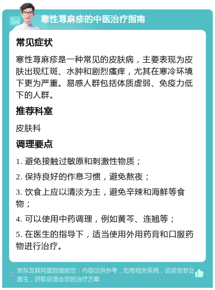 寒性荨麻疹的中医治疗指南 常见症状 寒性荨麻疹是一种常见的皮肤病，主要表现为皮肤出现红斑、水肿和剧烈瘙痒，尤其在寒冷环境下更为严重。易感人群包括体质虚弱、免疫力低下的人群。 推荐科室 皮肤科 调理要点 1. 避免接触过敏原和刺激性物质； 2. 保持良好的作息习惯，避免熬夜； 3. 饮食上应以清淡为主，避免辛辣和海鲜等食物； 4. 可以使用中药调理，例如黄芩、连翘等； 5. 在医生的指导下，适当使用外用药膏和口服药物进行治疗。