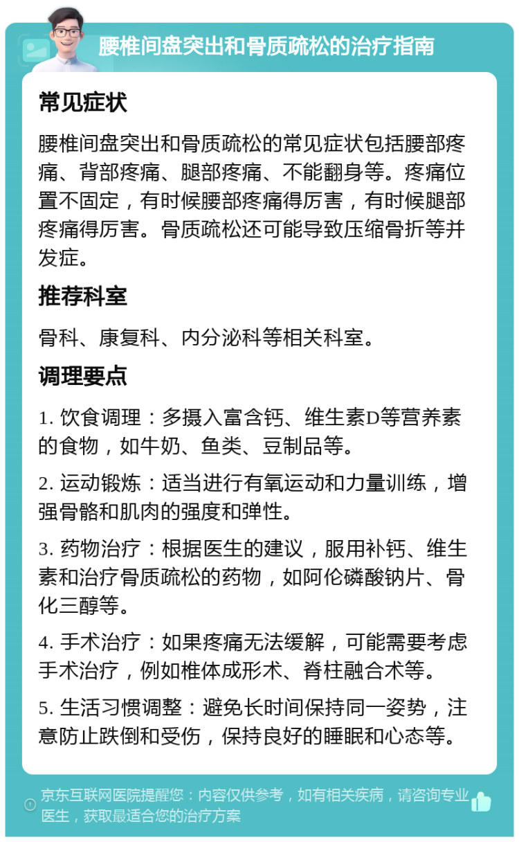 腰椎间盘突出和骨质疏松的治疗指南 常见症状 腰椎间盘突出和骨质疏松的常见症状包括腰部疼痛、背部疼痛、腿部疼痛、不能翻身等。疼痛位置不固定，有时候腰部疼痛得厉害，有时候腿部疼痛得厉害。骨质疏松还可能导致压缩骨折等并发症。 推荐科室 骨科、康复科、内分泌科等相关科室。 调理要点 1. 饮食调理：多摄入富含钙、维生素D等营养素的食物，如牛奶、鱼类、豆制品等。 2. 运动锻炼：适当进行有氧运动和力量训练，增强骨骼和肌肉的强度和弹性。 3. 药物治疗：根据医生的建议，服用补钙、维生素和治疗骨质疏松的药物，如阿伦磷酸钠片、骨化三醇等。 4. 手术治疗：如果疼痛无法缓解，可能需要考虑手术治疗，例如椎体成形术、脊柱融合术等。 5. 生活习惯调整：避免长时间保持同一姿势，注意防止跌倒和受伤，保持良好的睡眠和心态等。