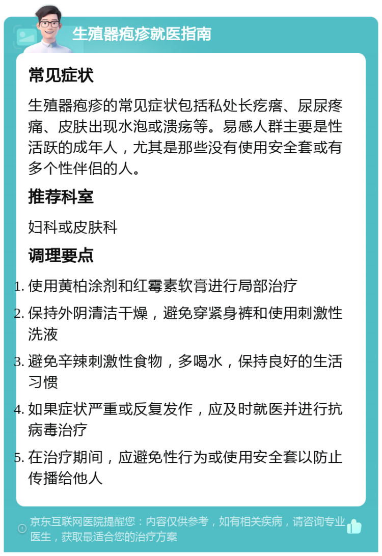 生殖器疱疹就医指南 常见症状 生殖器疱疹的常见症状包括私处长疙瘩、尿尿疼痛、皮肤出现水泡或溃疡等。易感人群主要是性活跃的成年人，尤其是那些没有使用安全套或有多个性伴侣的人。 推荐科室 妇科或皮肤科 调理要点 使用黄柏涂剂和红霉素软膏进行局部治疗 保持外阴清洁干燥，避免穿紧身裤和使用刺激性洗液 避免辛辣刺激性食物，多喝水，保持良好的生活习惯 如果症状严重或反复发作，应及时就医并进行抗病毒治疗 在治疗期间，应避免性行为或使用安全套以防止传播给他人