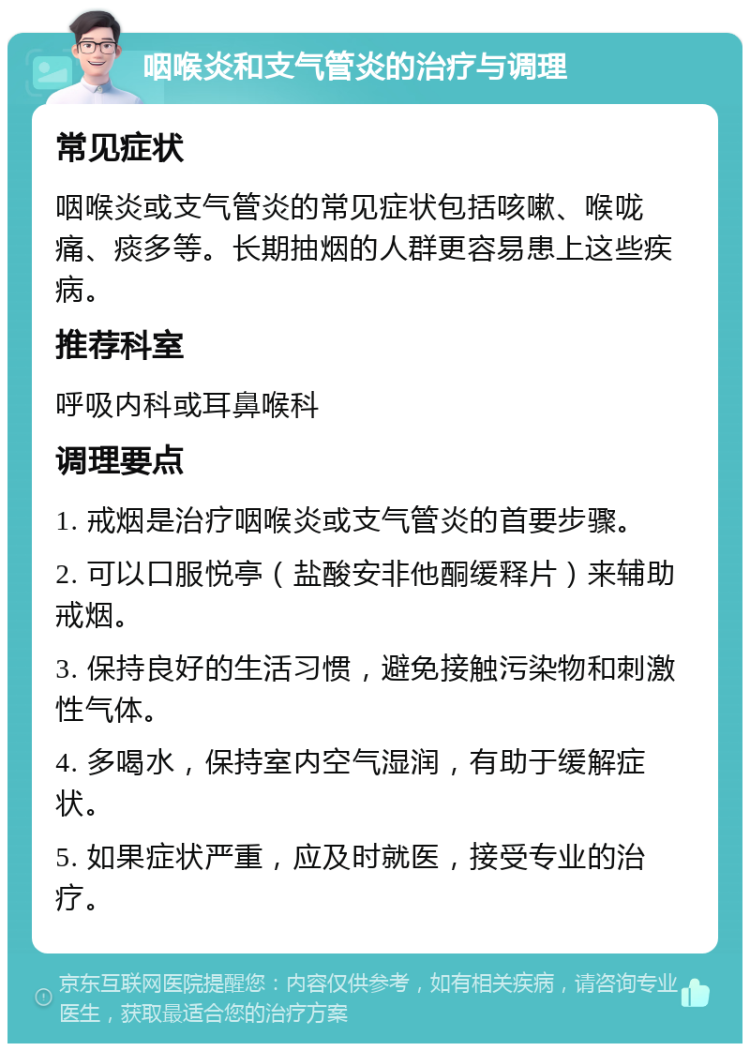 咽喉炎和支气管炎的治疗与调理 常见症状 咽喉炎或支气管炎的常见症状包括咳嗽、喉咙痛、痰多等。长期抽烟的人群更容易患上这些疾病。 推荐科室 呼吸内科或耳鼻喉科 调理要点 1. 戒烟是治疗咽喉炎或支气管炎的首要步骤。 2. 可以口服悦亭（盐酸安非他酮缓释片）来辅助戒烟。 3. 保持良好的生活习惯，避免接触污染物和刺激性气体。 4. 多喝水，保持室内空气湿润，有助于缓解症状。 5. 如果症状严重，应及时就医，接受专业的治疗。