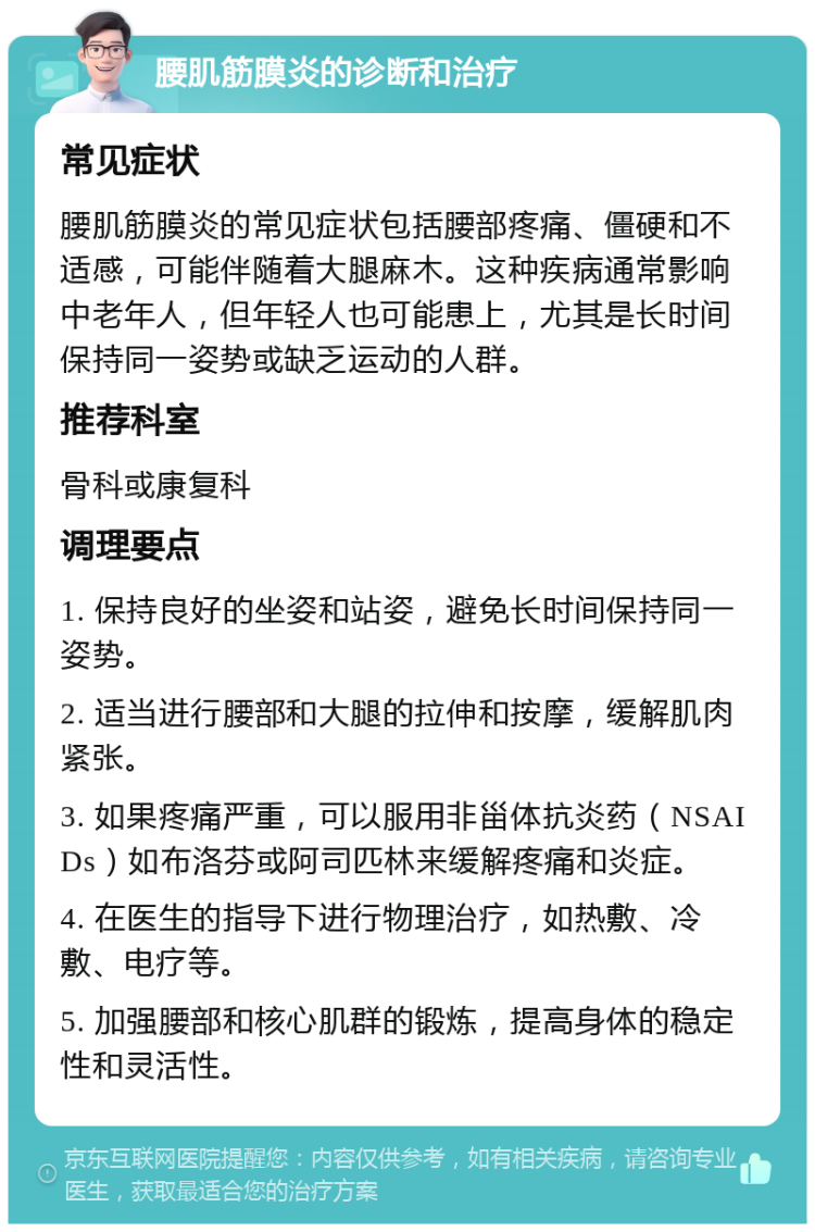 腰肌筋膜炎的诊断和治疗 常见症状 腰肌筋膜炎的常见症状包括腰部疼痛、僵硬和不适感，可能伴随着大腿麻木。这种疾病通常影响中老年人，但年轻人也可能患上，尤其是长时间保持同一姿势或缺乏运动的人群。 推荐科室 骨科或康复科 调理要点 1. 保持良好的坐姿和站姿，避免长时间保持同一姿势。 2. 适当进行腰部和大腿的拉伸和按摩，缓解肌肉紧张。 3. 如果疼痛严重，可以服用非甾体抗炎药（NSAIDs）如布洛芬或阿司匹林来缓解疼痛和炎症。 4. 在医生的指导下进行物理治疗，如热敷、冷敷、电疗等。 5. 加强腰部和核心肌群的锻炼，提高身体的稳定性和灵活性。