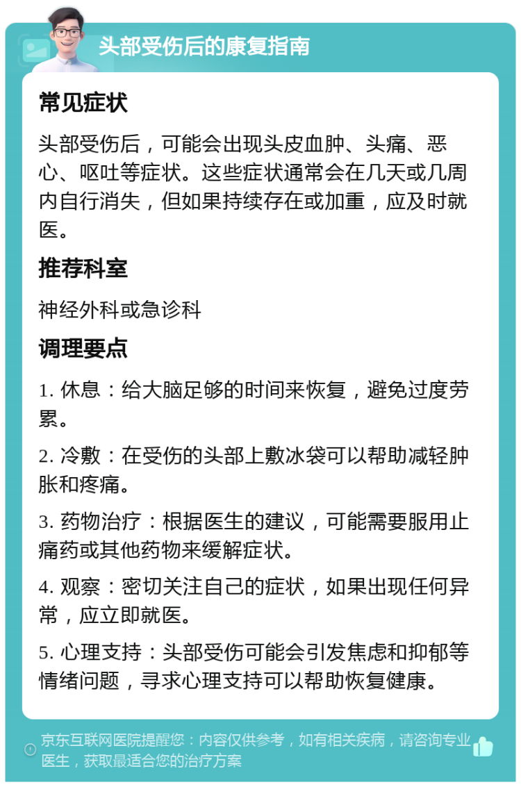 头部受伤后的康复指南 常见症状 头部受伤后，可能会出现头皮血肿、头痛、恶心、呕吐等症状。这些症状通常会在几天或几周内自行消失，但如果持续存在或加重，应及时就医。 推荐科室 神经外科或急诊科 调理要点 1. 休息：给大脑足够的时间来恢复，避免过度劳累。 2. 冷敷：在受伤的头部上敷冰袋可以帮助减轻肿胀和疼痛。 3. 药物治疗：根据医生的建议，可能需要服用止痛药或其他药物来缓解症状。 4. 观察：密切关注自己的症状，如果出现任何异常，应立即就医。 5. 心理支持：头部受伤可能会引发焦虑和抑郁等情绪问题，寻求心理支持可以帮助恢复健康。