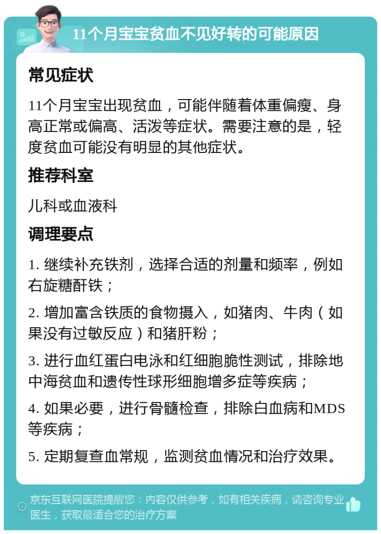 11个月宝宝贫血不见好转的可能原因 常见症状 11个月宝宝出现贫血，可能伴随着体重偏瘦、身高正常或偏高、活泼等症状。需要注意的是，轻度贫血可能没有明显的其他症状。 推荐科室 儿科或血液科 调理要点 1. 继续补充铁剂，选择合适的剂量和频率，例如右旋糖酐铁； 2. 增加富含铁质的食物摄入，如猪肉、牛肉（如果没有过敏反应）和猪肝粉； 3. 进行血红蛋白电泳和红细胞脆性测试，排除地中海贫血和遗传性球形细胞增多症等疾病； 4. 如果必要，进行骨髓检查，排除白血病和MDS等疾病； 5. 定期复查血常规，监测贫血情况和治疗效果。