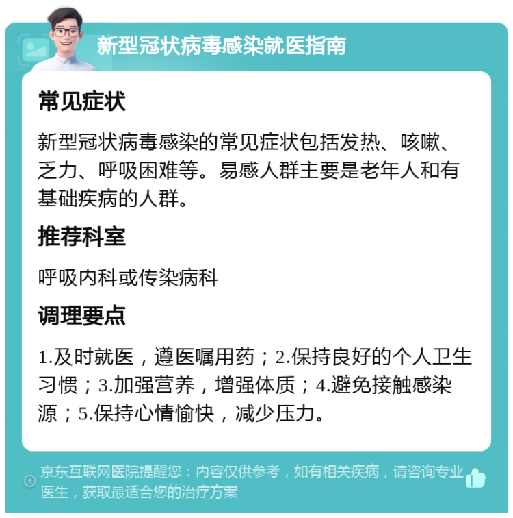 新型冠状病毒感染就医指南 常见症状 新型冠状病毒感染的常见症状包括发热、咳嗽、乏力、呼吸困难等。易感人群主要是老年人和有基础疾病的人群。 推荐科室 呼吸内科或传染病科 调理要点 1.及时就医，遵医嘱用药；2.保持良好的个人卫生习惯；3.加强营养，增强体质；4.避免接触感染源；5.保持心情愉快，减少压力。