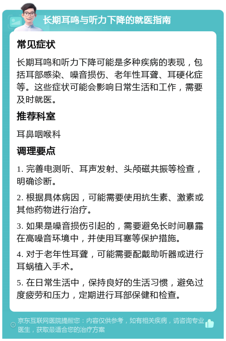 长期耳鸣与听力下降的就医指南 常见症状 长期耳鸣和听力下降可能是多种疾病的表现，包括耳部感染、噪音损伤、老年性耳聋、耳硬化症等。这些症状可能会影响日常生活和工作，需要及时就医。 推荐科室 耳鼻咽喉科 调理要点 1. 完善电测听、耳声发射、头颅磁共振等检查，明确诊断。 2. 根据具体病因，可能需要使用抗生素、激素或其他药物进行治疗。 3. 如果是噪音损伤引起的，需要避免长时间暴露在高噪音环境中，并使用耳塞等保护措施。 4. 对于老年性耳聋，可能需要配戴助听器或进行耳蜗植入手术。 5. 在日常生活中，保持良好的生活习惯，避免过度疲劳和压力，定期进行耳部保健和检查。