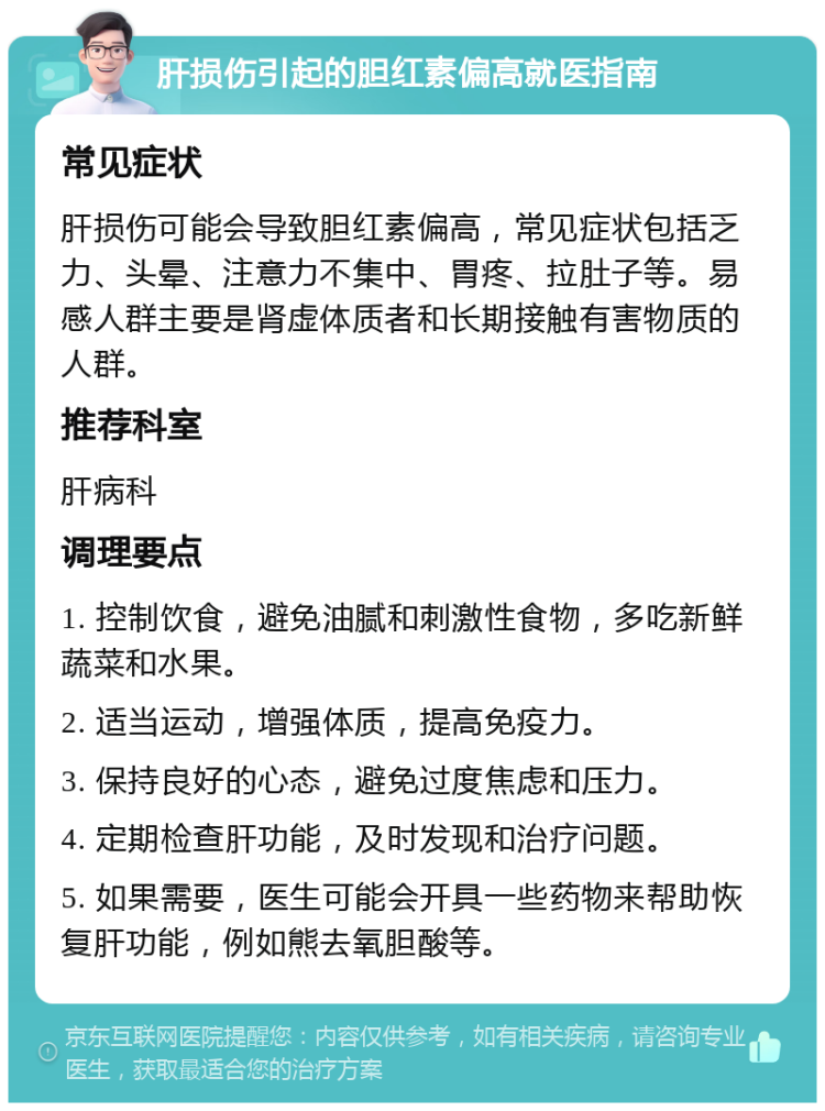 肝损伤引起的胆红素偏高就医指南 常见症状 肝损伤可能会导致胆红素偏高，常见症状包括乏力、头晕、注意力不集中、胃疼、拉肚子等。易感人群主要是肾虚体质者和长期接触有害物质的人群。 推荐科室 肝病科 调理要点 1. 控制饮食，避免油腻和刺激性食物，多吃新鲜蔬菜和水果。 2. 适当运动，增强体质，提高免疫力。 3. 保持良好的心态，避免过度焦虑和压力。 4. 定期检查肝功能，及时发现和治疗问题。 5. 如果需要，医生可能会开具一些药物来帮助恢复肝功能，例如熊去氧胆酸等。