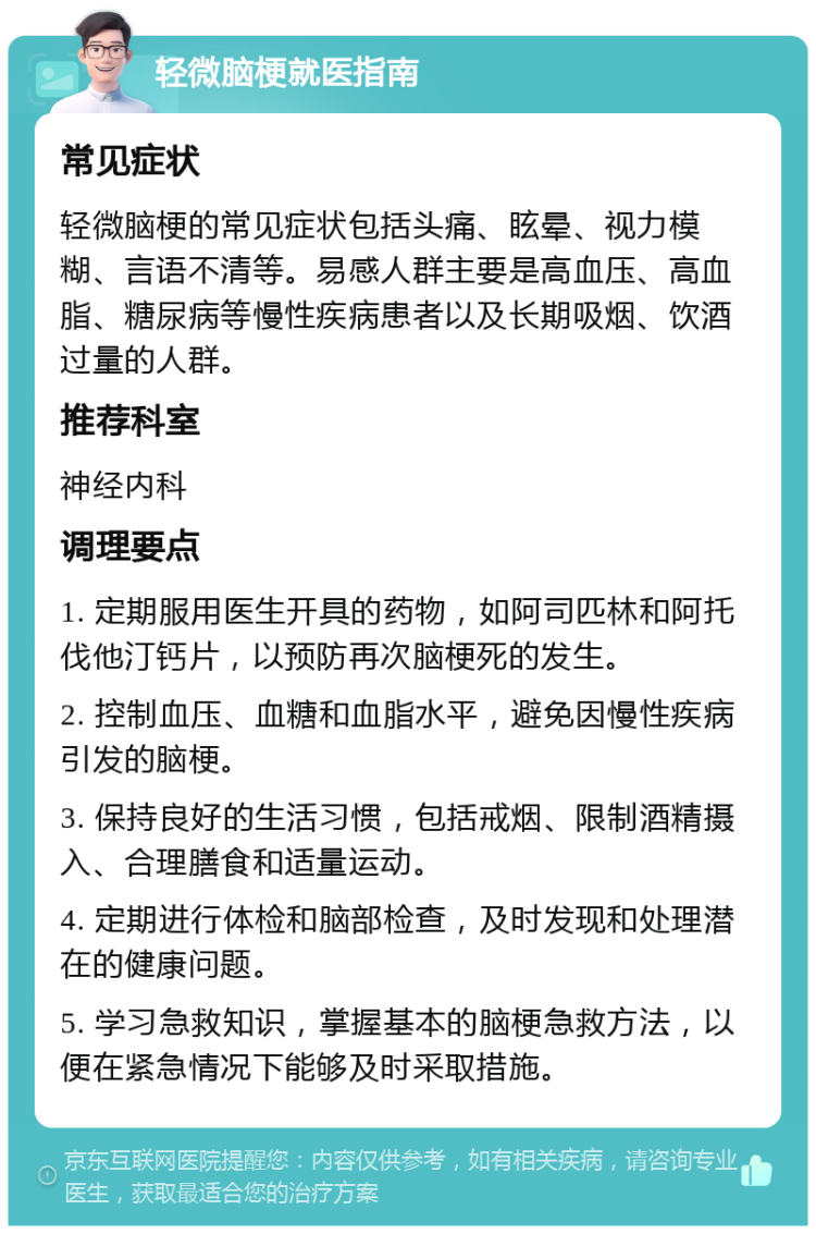 轻微脑梗就医指南 常见症状 轻微脑梗的常见症状包括头痛、眩晕、视力模糊、言语不清等。易感人群主要是高血压、高血脂、糖尿病等慢性疾病患者以及长期吸烟、饮酒过量的人群。 推荐科室 神经内科 调理要点 1. 定期服用医生开具的药物，如阿司匹林和阿托伐他汀钙片，以预防再次脑梗死的发生。 2. 控制血压、血糖和血脂水平，避免因慢性疾病引发的脑梗。 3. 保持良好的生活习惯，包括戒烟、限制酒精摄入、合理膳食和适量运动。 4. 定期进行体检和脑部检查，及时发现和处理潜在的健康问题。 5. 学习急救知识，掌握基本的脑梗急救方法，以便在紧急情况下能够及时采取措施。