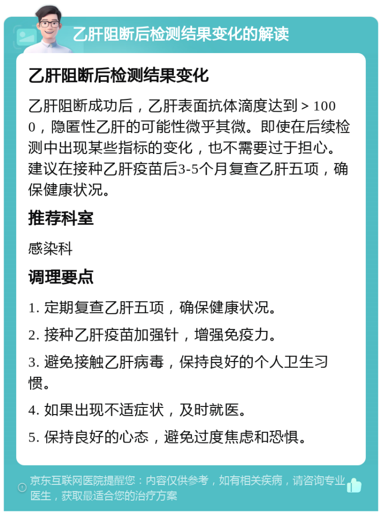 乙肝阻断后检测结果变化的解读 乙肝阻断后检测结果变化 乙肝阻断成功后，乙肝表面抗体滴度达到＞1000，隐匿性乙肝的可能性微乎其微。即使在后续检测中出现某些指标的变化，也不需要过于担心。建议在接种乙肝疫苗后3-5个月复查乙肝五项，确保健康状况。 推荐科室 感染科 调理要点 1. 定期复查乙肝五项，确保健康状况。 2. 接种乙肝疫苗加强针，增强免疫力。 3. 避免接触乙肝病毒，保持良好的个人卫生习惯。 4. 如果出现不适症状，及时就医。 5. 保持良好的心态，避免过度焦虑和恐惧。