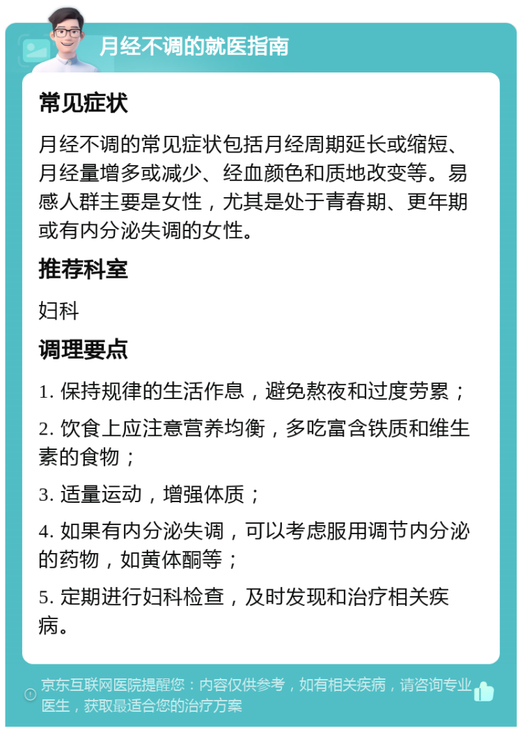 月经不调的就医指南 常见症状 月经不调的常见症状包括月经周期延长或缩短、月经量增多或减少、经血颜色和质地改变等。易感人群主要是女性，尤其是处于青春期、更年期或有内分泌失调的女性。 推荐科室 妇科 调理要点 1. 保持规律的生活作息，避免熬夜和过度劳累； 2. 饮食上应注意营养均衡，多吃富含铁质和维生素的食物； 3. 适量运动，增强体质； 4. 如果有内分泌失调，可以考虑服用调节内分泌的药物，如黄体酮等； 5. 定期进行妇科检查，及时发现和治疗相关疾病。