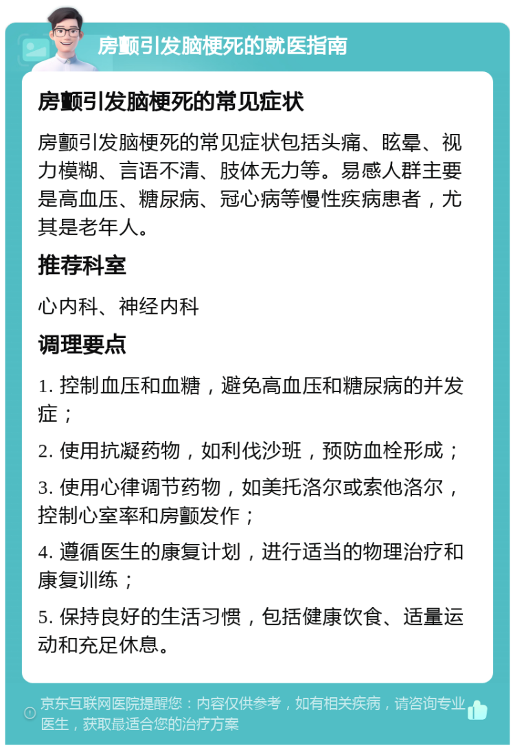 房颤引发脑梗死的就医指南 房颤引发脑梗死的常见症状 房颤引发脑梗死的常见症状包括头痛、眩晕、视力模糊、言语不清、肢体无力等。易感人群主要是高血压、糖尿病、冠心病等慢性疾病患者，尤其是老年人。 推荐科室 心内科、神经内科 调理要点 1. 控制血压和血糖，避免高血压和糖尿病的并发症； 2. 使用抗凝药物，如利伐沙班，预防血栓形成； 3. 使用心律调节药物，如美托洛尔或索他洛尔，控制心室率和房颤发作； 4. 遵循医生的康复计划，进行适当的物理治疗和康复训练； 5. 保持良好的生活习惯，包括健康饮食、适量运动和充足休息。