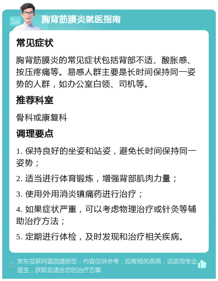 胸背筋膜炎就医指南 常见症状 胸背筋膜炎的常见症状包括背部不适、酸胀感、按压疼痛等。易感人群主要是长时间保持同一姿势的人群，如办公室白领、司机等。 推荐科室 骨科或康复科 调理要点 1. 保持良好的坐姿和站姿，避免长时间保持同一姿势； 2. 适当进行体育锻炼，增强背部肌肉力量； 3. 使用外用消炎镇痛药进行治疗； 4. 如果症状严重，可以考虑物理治疗或针灸等辅助治疗方法； 5. 定期进行体检，及时发现和治疗相关疾病。