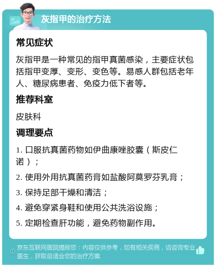 灰指甲的治疗方法 常见症状 灰指甲是一种常见的指甲真菌感染，主要症状包括指甲变厚、变形、变色等。易感人群包括老年人、糖尿病患者、免疫力低下者等。 推荐科室 皮肤科 调理要点 1. 口服抗真菌药物如伊曲康唑胶囊（斯皮仁诺）； 2. 使用外用抗真菌药膏如盐酸阿莫罗芬乳膏； 3. 保持足部干燥和清洁； 4. 避免穿紧身鞋和使用公共洗浴设施； 5. 定期检查肝功能，避免药物副作用。