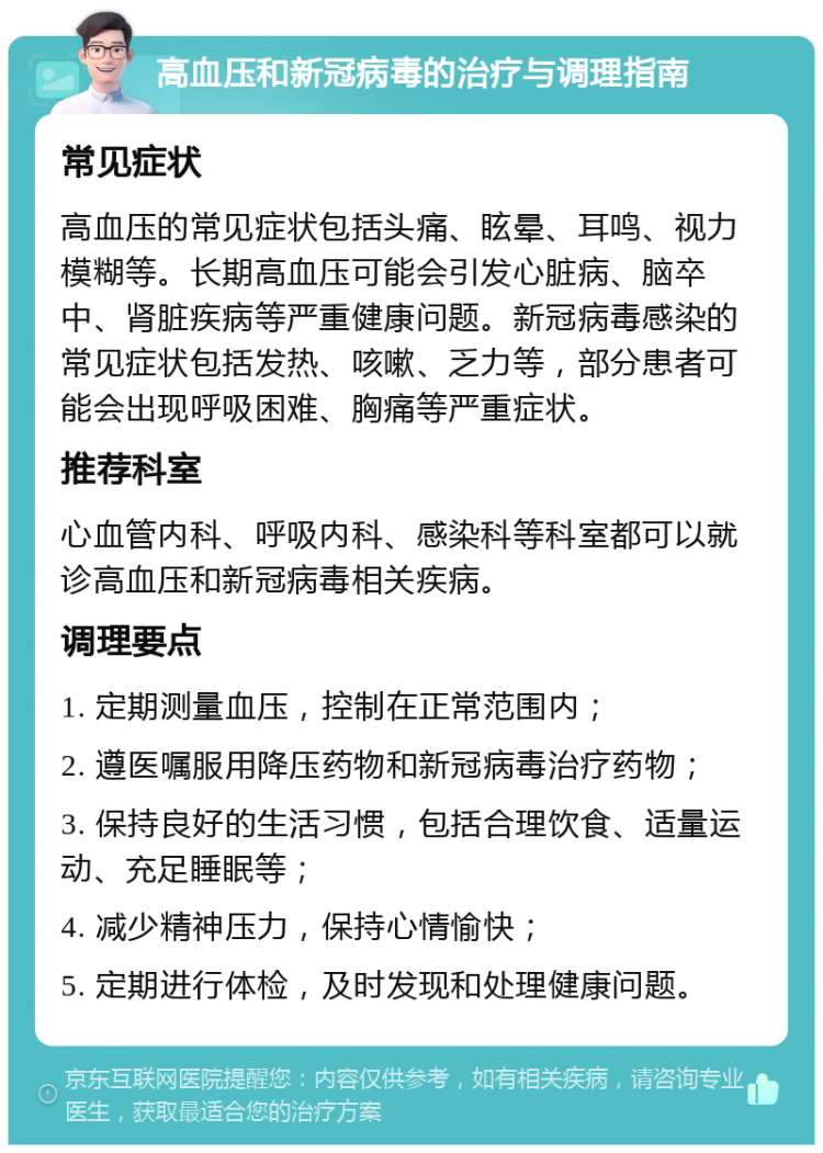 高血压和新冠病毒的治疗与调理指南 常见症状 高血压的常见症状包括头痛、眩晕、耳鸣、视力模糊等。长期高血压可能会引发心脏病、脑卒中、肾脏疾病等严重健康问题。新冠病毒感染的常见症状包括发热、咳嗽、乏力等，部分患者可能会出现呼吸困难、胸痛等严重症状。 推荐科室 心血管内科、呼吸内科、感染科等科室都可以就诊高血压和新冠病毒相关疾病。 调理要点 1. 定期测量血压，控制在正常范围内； 2. 遵医嘱服用降压药物和新冠病毒治疗药物； 3. 保持良好的生活习惯，包括合理饮食、适量运动、充足睡眠等； 4. 减少精神压力，保持心情愉快； 5. 定期进行体检，及时发现和处理健康问题。