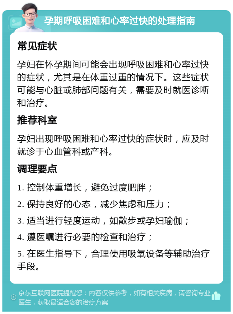 孕期呼吸困难和心率过快的处理指南 常见症状 孕妇在怀孕期间可能会出现呼吸困难和心率过快的症状，尤其是在体重过重的情况下。这些症状可能与心脏或肺部问题有关，需要及时就医诊断和治疗。 推荐科室 孕妇出现呼吸困难和心率过快的症状时，应及时就诊于心血管科或产科。 调理要点 1. 控制体重增长，避免过度肥胖； 2. 保持良好的心态，减少焦虑和压力； 3. 适当进行轻度运动，如散步或孕妇瑜伽； 4. 遵医嘱进行必要的检查和治疗； 5. 在医生指导下，合理使用吸氧设备等辅助治疗手段。