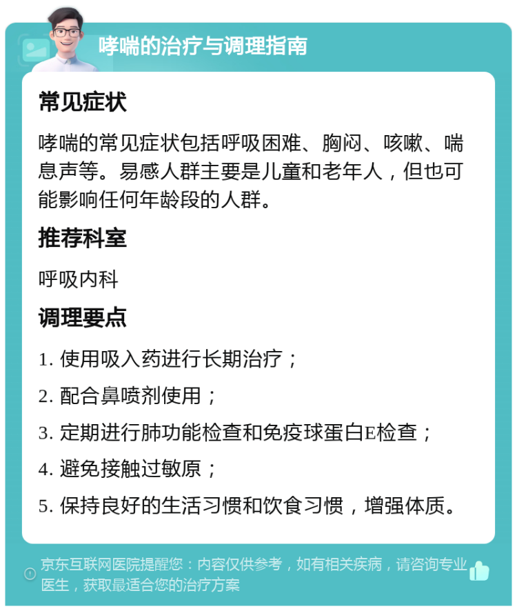 哮喘的治疗与调理指南 常见症状 哮喘的常见症状包括呼吸困难、胸闷、咳嗽、喘息声等。易感人群主要是儿童和老年人，但也可能影响任何年龄段的人群。 推荐科室 呼吸内科 调理要点 1. 使用吸入药进行长期治疗； 2. 配合鼻喷剂使用； 3. 定期进行肺功能检查和免疫球蛋白E检查； 4. 避免接触过敏原； 5. 保持良好的生活习惯和饮食习惯，增强体质。