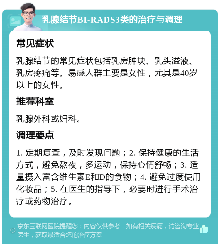 乳腺结节BI-RADS3类的治疗与调理 常见症状 乳腺结节的常见症状包括乳房肿块、乳头溢液、乳房疼痛等。易感人群主要是女性，尤其是40岁以上的女性。 推荐科室 乳腺外科或妇科。 调理要点 1. 定期复查，及时发现问题；2. 保持健康的生活方式，避免熬夜，多运动，保持心情舒畅；3. 适量摄入富含维生素E和D的食物；4. 避免过度使用化妆品；5. 在医生的指导下，必要时进行手术治疗或药物治疗。