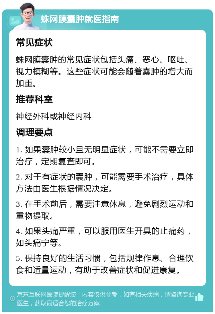 蛛网膜囊肿就医指南 常见症状 蛛网膜囊肿的常见症状包括头痛、恶心、呕吐、视力模糊等。这些症状可能会随着囊肿的增大而加重。 推荐科室 神经外科或神经内科 调理要点 1. 如果囊肿较小且无明显症状，可能不需要立即治疗，定期复查即可。 2. 对于有症状的囊肿，可能需要手术治疗，具体方法由医生根据情况决定。 3. 在手术前后，需要注意休息，避免剧烈运动和重物提取。 4. 如果头痛严重，可以服用医生开具的止痛药，如头痛宁等。 5. 保持良好的生活习惯，包括规律作息、合理饮食和适量运动，有助于改善症状和促进康复。