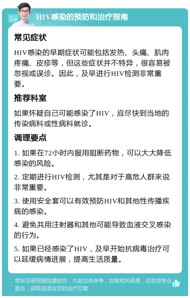 HIV感染的预防和治疗指南 常见症状 HIV感染的早期症状可能包括发热、头痛、肌肉疼痛、皮疹等，但这些症状并不特异，很容易被忽视或误诊。因此，及早进行HIV检测非常重要。 推荐科室 如果怀疑自己可能感染了HIV，应尽快到当地的传染病科或性病科就诊。 调理要点 1. 如果在72小时内服用阻断药物，可以大大降低感染的风险。 2. 定期进行HIV检测，尤其是对于高危人群来说非常重要。 3. 使用安全套可以有效预防HIV和其他性传播疾病的感染。 4. 避免共用注射器和其他可能导致血液交叉感染的行为。 5. 如果已经感染了HIV，及早开始抗病毒治疗可以延缓病情进展，提高生活质量。