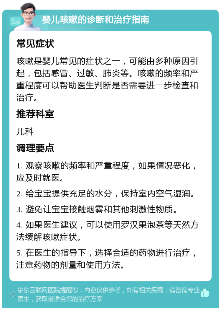 婴儿咳嗽的诊断和治疗指南 常见症状 咳嗽是婴儿常见的症状之一，可能由多种原因引起，包括感冒、过敏、肺炎等。咳嗽的频率和严重程度可以帮助医生判断是否需要进一步检查和治疗。 推荐科室 儿科 调理要点 1. 观察咳嗽的频率和严重程度，如果情况恶化，应及时就医。 2. 给宝宝提供充足的水分，保持室内空气湿润。 3. 避免让宝宝接触烟雾和其他刺激性物质。 4. 如果医生建议，可以使用罗汉果泡茶等天然方法缓解咳嗽症状。 5. 在医生的指导下，选择合适的药物进行治疗，注意药物的剂量和使用方法。