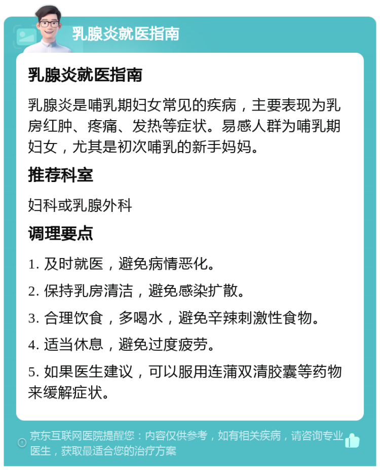 乳腺炎就医指南 乳腺炎就医指南 乳腺炎是哺乳期妇女常见的疾病，主要表现为乳房红肿、疼痛、发热等症状。易感人群为哺乳期妇女，尤其是初次哺乳的新手妈妈。 推荐科室 妇科或乳腺外科 调理要点 1. 及时就医，避免病情恶化。 2. 保持乳房清洁，避免感染扩散。 3. 合理饮食，多喝水，避免辛辣刺激性食物。 4. 适当休息，避免过度疲劳。 5. 如果医生建议，可以服用连蒲双清胶囊等药物来缓解症状。