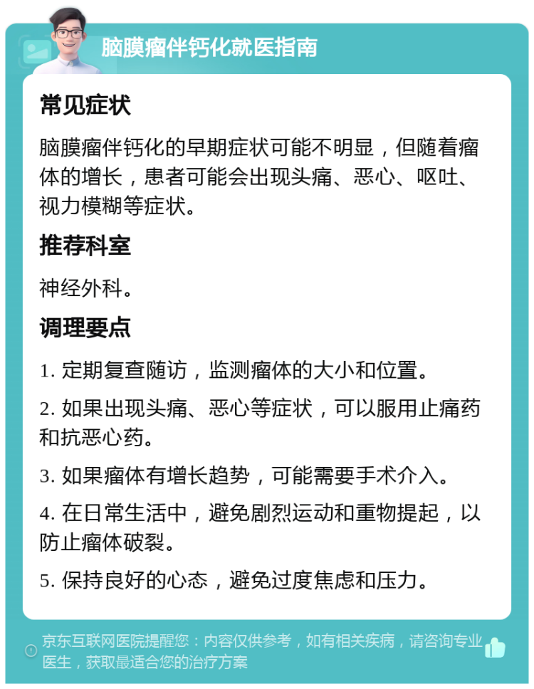 脑膜瘤伴钙化就医指南 常见症状 脑膜瘤伴钙化的早期症状可能不明显，但随着瘤体的增长，患者可能会出现头痛、恶心、呕吐、视力模糊等症状。 推荐科室 神经外科。 调理要点 1. 定期复查随访，监测瘤体的大小和位置。 2. 如果出现头痛、恶心等症状，可以服用止痛药和抗恶心药。 3. 如果瘤体有增长趋势，可能需要手术介入。 4. 在日常生活中，避免剧烈运动和重物提起，以防止瘤体破裂。 5. 保持良好的心态，避免过度焦虑和压力。