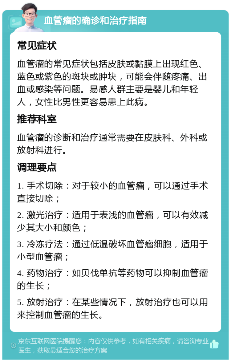 血管瘤的确诊和治疗指南 常见症状 血管瘤的常见症状包括皮肤或黏膜上出现红色、蓝色或紫色的斑块或肿块，可能会伴随疼痛、出血或感染等问题。易感人群主要是婴儿和年轻人，女性比男性更容易患上此病。 推荐科室 血管瘤的诊断和治疗通常需要在皮肤科、外科或放射科进行。 调理要点 1. 手术切除：对于较小的血管瘤，可以通过手术直接切除； 2. 激光治疗：适用于表浅的血管瘤，可以有效减少其大小和颜色； 3. 冷冻疗法：通过低温破坏血管瘤细胞，适用于小型血管瘤； 4. 药物治疗：如贝伐单抗等药物可以抑制血管瘤的生长； 5. 放射治疗：在某些情况下，放射治疗也可以用来控制血管瘤的生长。