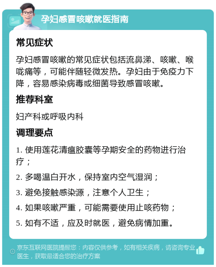 孕妇感冒咳嗽就医指南 常见症状 孕妇感冒咳嗽的常见症状包括流鼻涕、咳嗽、喉咙痛等，可能伴随轻微发热。孕妇由于免疫力下降，容易感染病毒或细菌导致感冒咳嗽。 推荐科室 妇产科或呼吸内科 调理要点 1. 使用莲花清瘟胶囊等孕期安全的药物进行治疗； 2. 多喝温白开水，保持室内空气湿润； 3. 避免接触感染源，注意个人卫生； 4. 如果咳嗽严重，可能需要使用止咳药物； 5. 如有不适，应及时就医，避免病情加重。