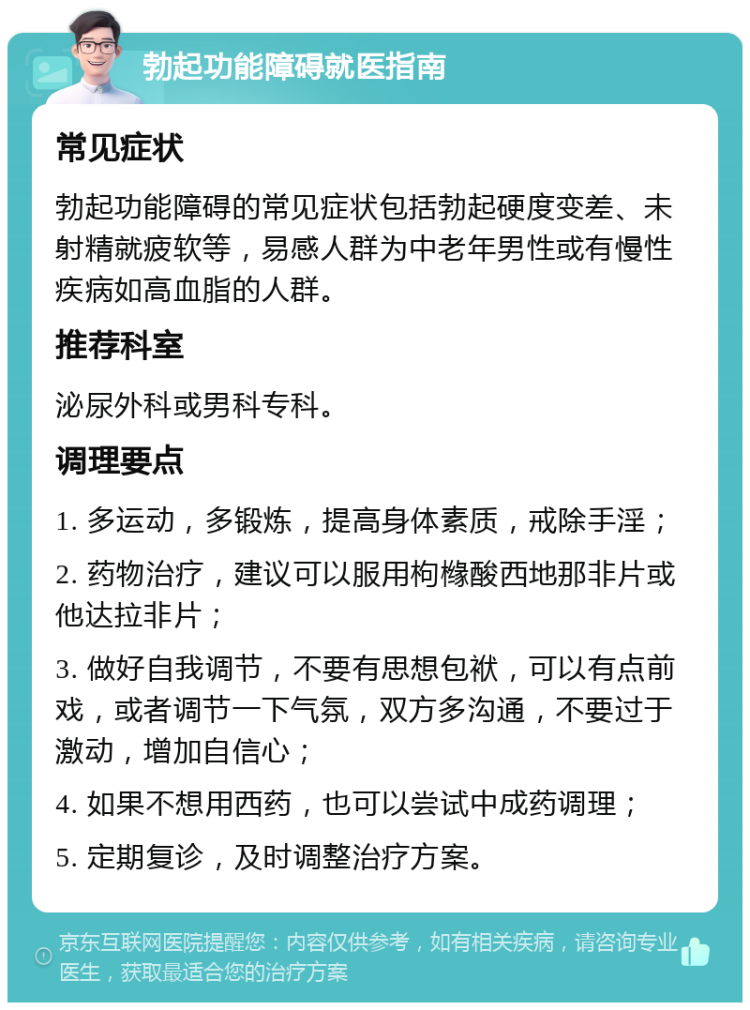 勃起功能障碍就医指南 常见症状 勃起功能障碍的常见症状包括勃起硬度变差、未射精就疲软等，易感人群为中老年男性或有慢性疾病如高血脂的人群。 推荐科室 泌尿外科或男科专科。 调理要点 1. 多运动，多锻炼，提高身体素质，戒除手淫； 2. 药物治疗，建议可以服用枸橼酸西地那非片或他达拉非片； 3. 做好自我调节，不要有思想包袱，可以有点前戏，或者调节一下气氛，双方多沟通，不要过于激动，增加自信心； 4. 如果不想用西药，也可以尝试中成药调理； 5. 定期复诊，及时调整治疗方案。