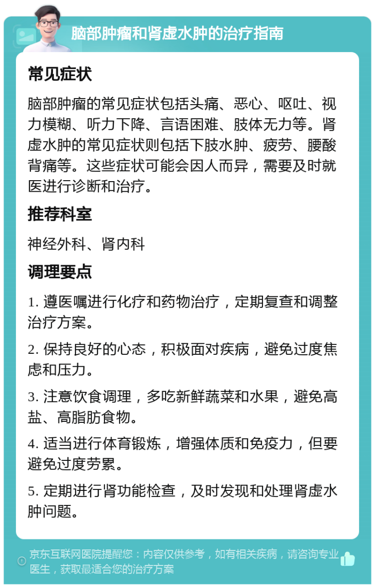 脑部肿瘤和肾虚水肿的治疗指南 常见症状 脑部肿瘤的常见症状包括头痛、恶心、呕吐、视力模糊、听力下降、言语困难、肢体无力等。肾虚水肿的常见症状则包括下肢水肿、疲劳、腰酸背痛等。这些症状可能会因人而异，需要及时就医进行诊断和治疗。 推荐科室 神经外科、肾内科 调理要点 1. 遵医嘱进行化疗和药物治疗，定期复查和调整治疗方案。 2. 保持良好的心态，积极面对疾病，避免过度焦虑和压力。 3. 注意饮食调理，多吃新鲜蔬菜和水果，避免高盐、高脂肪食物。 4. 适当进行体育锻炼，增强体质和免疫力，但要避免过度劳累。 5. 定期进行肾功能检查，及时发现和处理肾虚水肿问题。