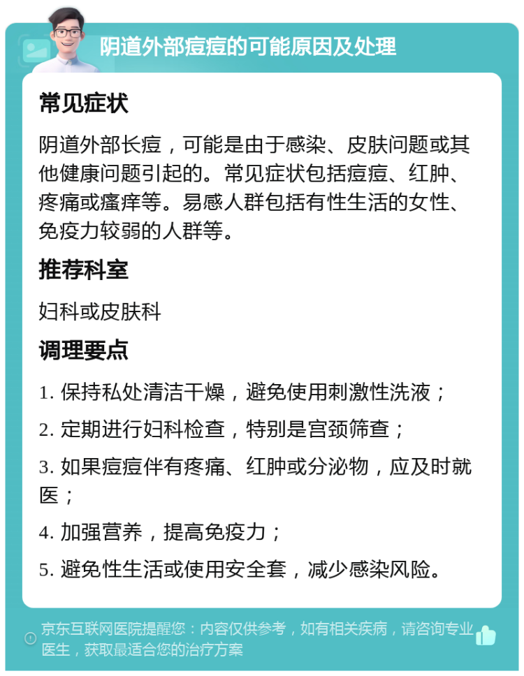 阴道外部痘痘的可能原因及处理 常见症状 阴道外部长痘，可能是由于感染、皮肤问题或其他健康问题引起的。常见症状包括痘痘、红肿、疼痛或瘙痒等。易感人群包括有性生活的女性、免疫力较弱的人群等。 推荐科室 妇科或皮肤科 调理要点 1. 保持私处清洁干燥，避免使用刺激性洗液； 2. 定期进行妇科检查，特别是宫颈筛查； 3. 如果痘痘伴有疼痛、红肿或分泌物，应及时就医； 4. 加强营养，提高免疫力； 5. 避免性生活或使用安全套，减少感染风险。