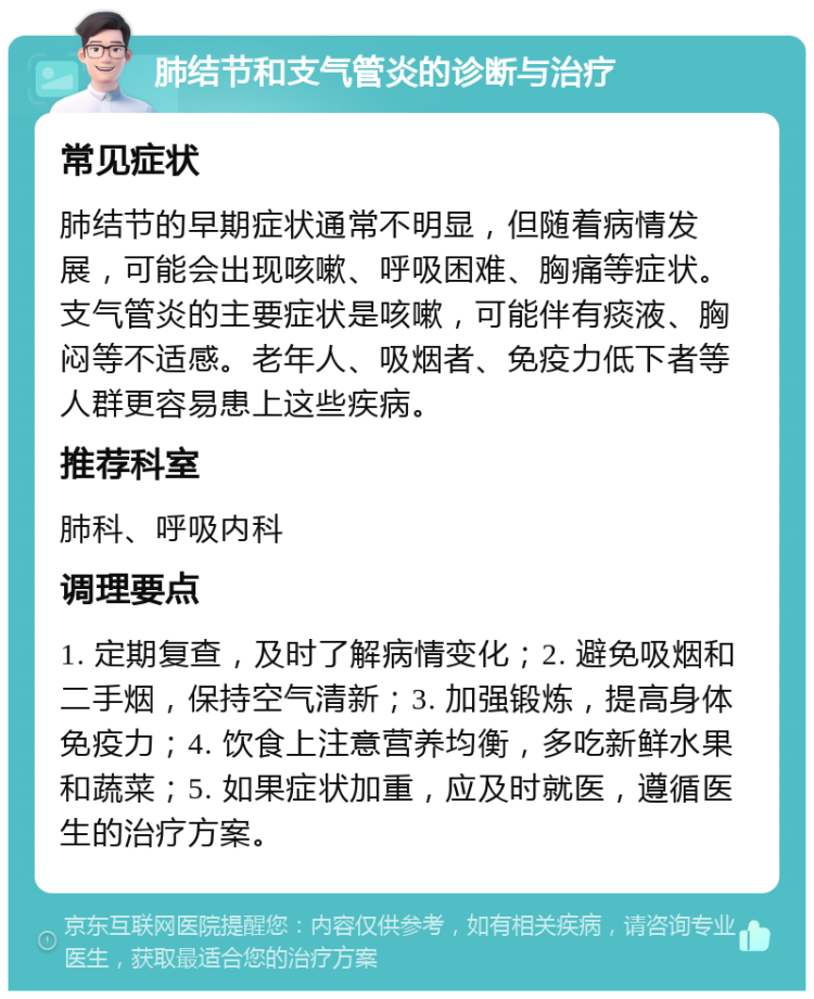 肺结节和支气管炎的诊断与治疗 常见症状 肺结节的早期症状通常不明显，但随着病情发展，可能会出现咳嗽、呼吸困难、胸痛等症状。支气管炎的主要症状是咳嗽，可能伴有痰液、胸闷等不适感。老年人、吸烟者、免疫力低下者等人群更容易患上这些疾病。 推荐科室 肺科、呼吸内科 调理要点 1. 定期复查，及时了解病情变化；2. 避免吸烟和二手烟，保持空气清新；3. 加强锻炼，提高身体免疫力；4. 饮食上注意营养均衡，多吃新鲜水果和蔬菜；5. 如果症状加重，应及时就医，遵循医生的治疗方案。